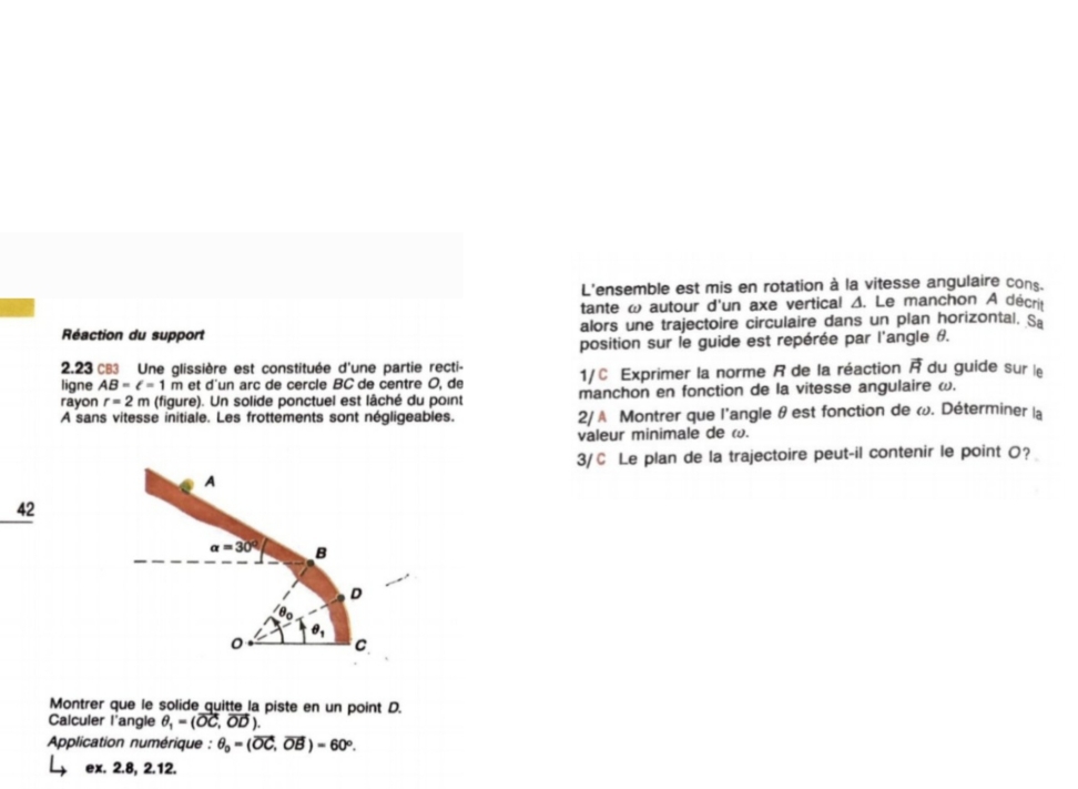 L'ensemble est mis en rotation à la vitesse angulaire cons. 
tante ω autour d'un axe vertical Δ. Le manchon A décrit 
Réaction du support alors une trajectoire circulaire dans un plan horizontal. Sa 
position sur le guide est repérée par l'angle #. 
2.23 CB3 Une glissière est constituée d'une partie recti- 
ligne AB=ell =1 m et d'un arc de cercle BC de centre O, de 1/C Exprimer la norme R de la réaction vector R du guide sur le 
rayon r=2m (figure). Un solide ponctuel est lâché du point manchon en fonction de la vitesse angulaire ω. 
A sans vitesse initiale. Les frottements sont négligeables. 2/ A Montrer que l'angle θ est fonction de ω. Déterminer la 
valeur minimale de ω. 
3/C Le plan de la trajectoire peut-il contenir le point O? 
A 
42
alpha =30° B 
D 
0 C 
Montrer que le solide quitte la piste en un point D. 
Calculer l'angle θ _1=(vector OC,vector OD). 
Aplication numérique : θ _0=(vector OC,vector OB)=60°. 
ex. 2.8, 2.12.