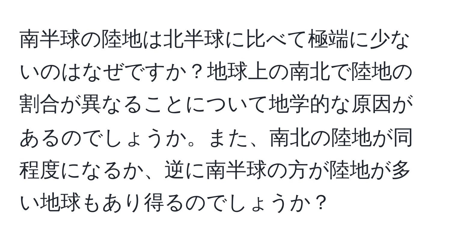 南半球の陸地は北半球に比べて極端に少ないのはなぜですか？地球上の南北で陸地の割合が異なることについて地学的な原因があるのでしょうか。また、南北の陸地が同程度になるか、逆に南半球の方が陸地が多い地球もあり得るのでしょうか？