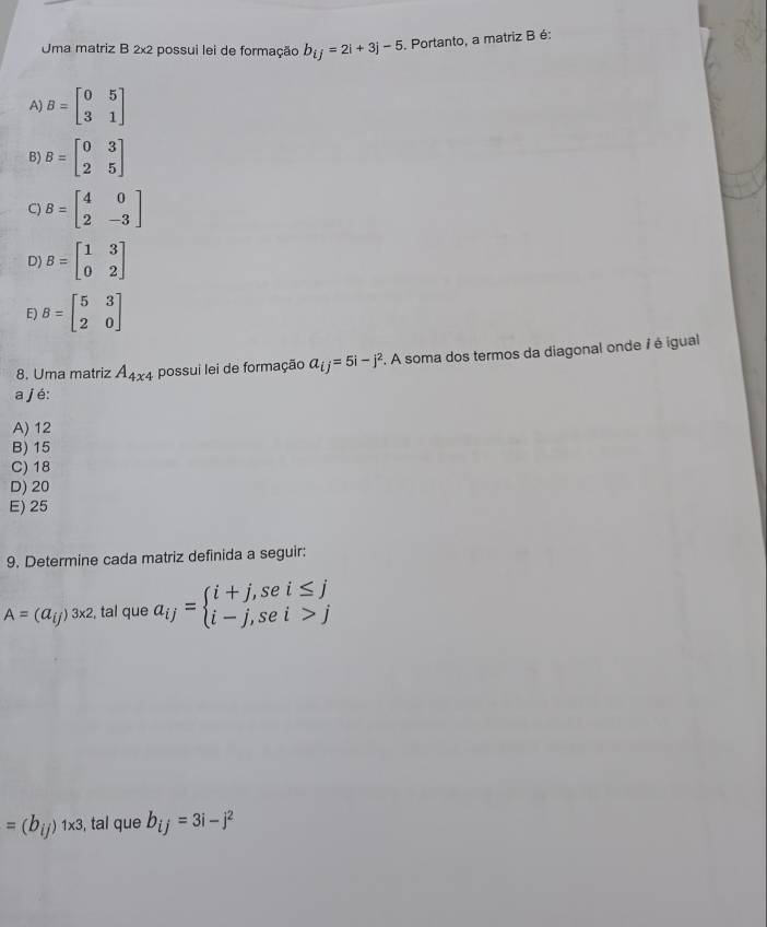 Uma matriz B 2x2 possui lei de formação b_ij=2i+3j-5. Portanto, a matriz B é:
A) B=beginbmatrix 0&5 3&1endbmatrix
B) B=beginbmatrix 0&3 2&5endbmatrix
C) B=beginbmatrix 4&0 2&-3endbmatrix
D) B=beginbmatrix 1&3 0&2endbmatrix
E) B=beginbmatrix 5&3 2&0endbmatrix
8. Uma matriz A_4x4 possui lei de formação a_ij=5i-j^2. A soma dos termos da diagonal onde 7 é igual
a j é:
A) 12
B) 15
C) 18
D) 20
E) 25
9. Determine cada matriz definida a seguir:
A=(a_ij)^3* 2 , tal que a_ij=beginarrayl i+j,sei≤ j i-j,sei>jendarray.
=(b_ij)1* 3 , tal que b_ij=3i-j^2