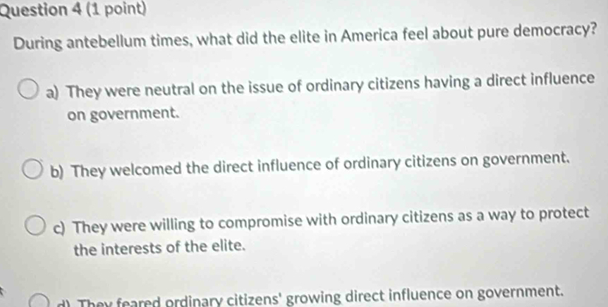 During antebellum times, what did the elite in America feel about pure democracy?
a) They were neutral on the issue of ordinary citizens having a direct influence
on government.
b) They welcomed the direct influence of ordinary citizens on government.
c) They were willing to compromise with ordinary citizens as a way to protect
the interests of the elite.
d) They feared ordinary citizens' growing direct influence on government.