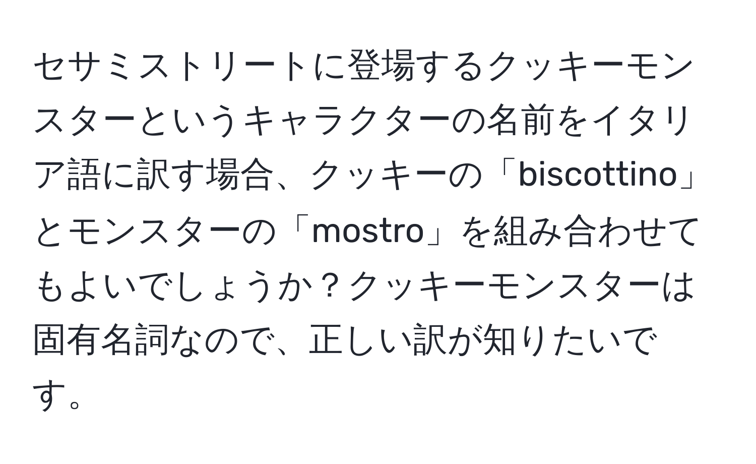 セサミストリートに登場するクッキーモンスターというキャラクターの名前をイタリア語に訳す場合、クッキーの「biscottino」とモンスターの「mostro」を組み合わせてもよいでしょうか？クッキーモンスターは固有名詞なので、正しい訳が知りたいです。