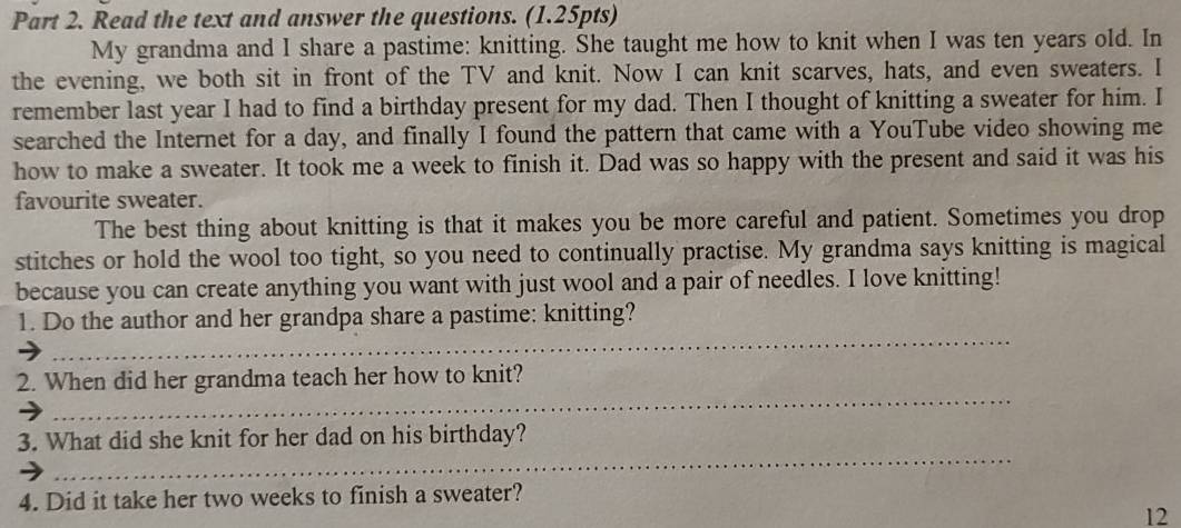 Read the text and answer the questions. (1.25pts) 
My grandma and I share a pastime: knitting. She taught me how to knit when I was ten years old. In 
the evening, we both sit in front of the TV and knit. Now I can knit scarves, hats, and even sweaters. I 
remember last year I had to find a birthday present for my dad. Then I thought of knitting a sweater for him. I 
searched the Internet for a day, and finally I found the pattern that came with a YouTube video showing me 
how to make a sweater. It took me a week to finish it. Dad was so happy with the present and said it was his 
favourite sweater. 
The best thing about knitting is that it makes you be more careful and patient. Sometimes you drop 
stitches or hold the wool too tight, so you need to continually practise. My grandma says knitting is magical 
because you can create anything you want with just wool and a pair of needles. I love knitting! 
_ 
1. Do the author and her grandpa share a pastime: knitting? 
_ 
2. When did her grandma teach her how to knit? 
_ 
3. What did she knit for her dad on his birthday? 
4. Did it take her two weeks to finish a sweater? 
12