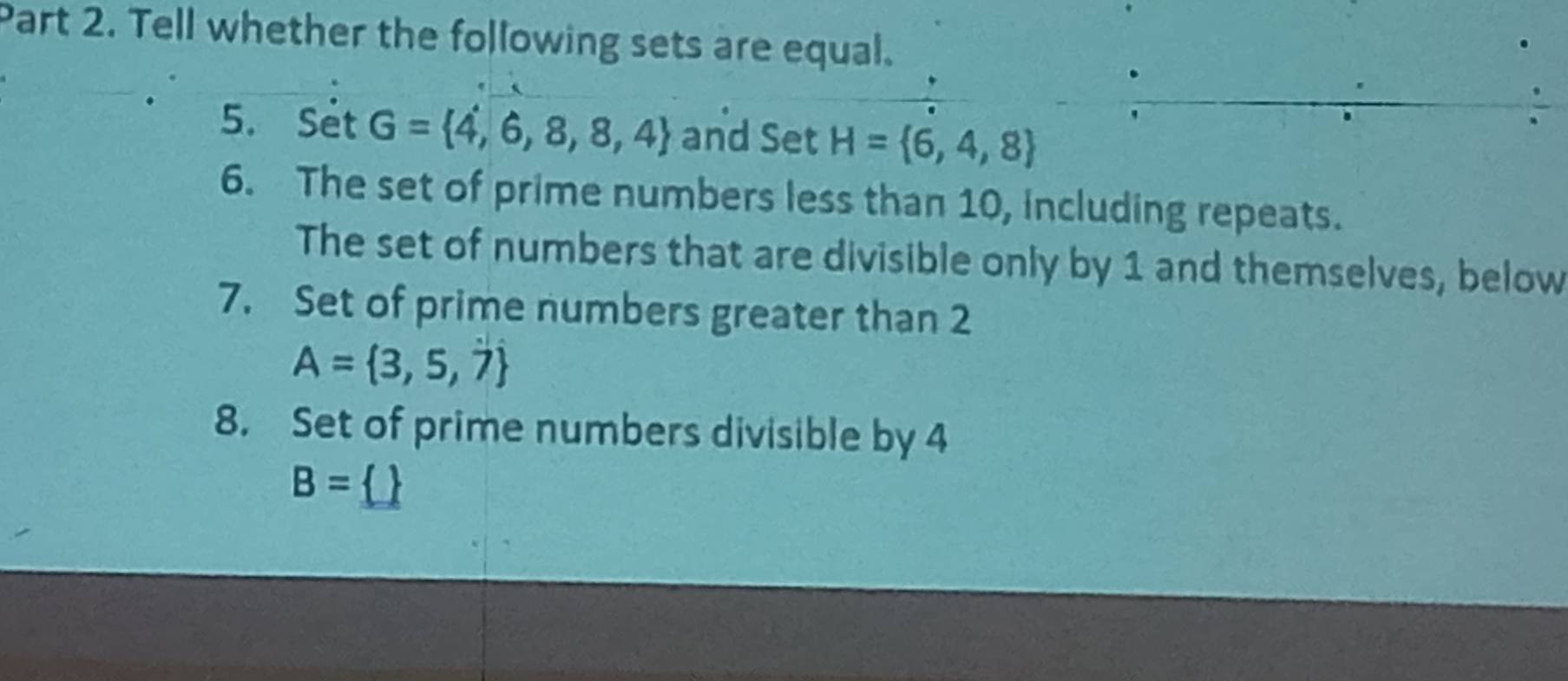 Tell whether the following sets are equal. 
5. Set G= 4,6,8,8,4 and Set H= 6,4,8
6. The set of prime numbers less than 10, including repeats. 
The set of numbers that are divisible only by 1 and themselves, below 
7. Set of prime numbers greater than 2
A= 3,5,7
8. Set of prime numbers divisible by 4
B= 