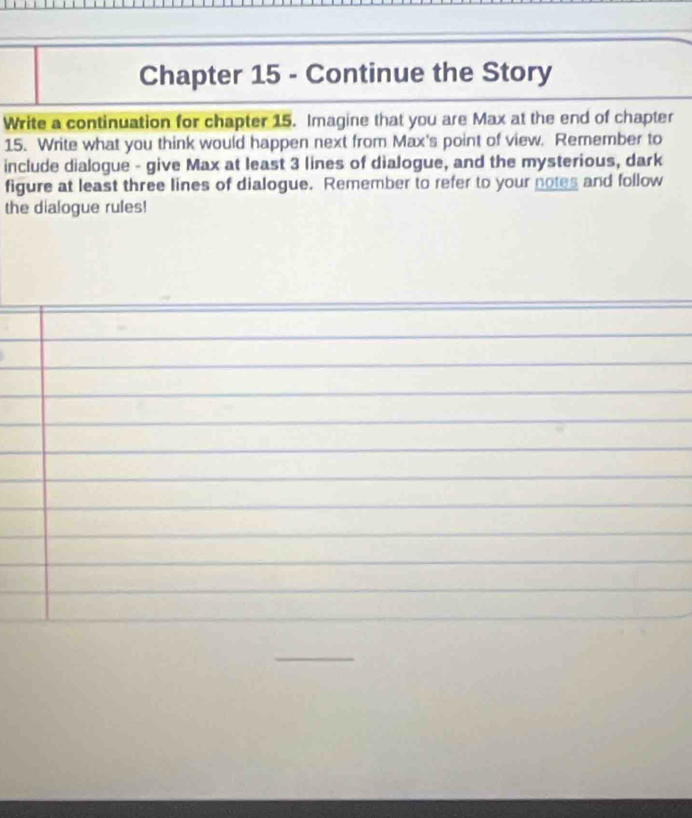 Chapter 15 - Continue the Story 
Write a continuation for chapter 15. Imagine that you are Max at the end of chapter 
15. Write what you think would happen next from Max's point of view. Remember to 
include dialogue - give Max at least 3 lines of dialogue, and the mysterious, dark 
figure at least three lines of dialogue. Remember to refer to your notes and follow 
the dialogue rules!