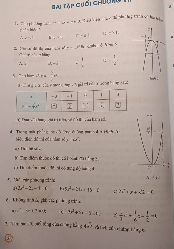 bài Tập cuối chường
8.
1. Cho phương trình x^2+2x+c=0 1. Điều kiện của c để phương trình có hai nghiệ
phân biệt là
A. c<1. B. c>1. C. c≤ 1. D. c≥ 1. 9.
2. Giả sử đồ thị của hàm số y=ax^2 là parabol ở Hình 9,
Giá trị của a bằng
A. 2. B. - 2. C.  1/2 . D. - 1/2 .
1
3. Cho hàm số y=- 2/3 x^2. Hình 9
a) Tìm giá trị của y tương ứng với giá trị của x trong bảng sau:
b) Dựa vào bảng giá trị trên, vẽ đồ thị của hàm số.
4. Trong mặt phẳng toạ độ Oxy, đường parabol ở Hình 10
biểu diễn đồ thị của hàm số y=ax^2.
a) Tìm hệ số a.
b) Tìm điểm thuộc đồ thị có hoành độ bằng 3.
c) Tìm điểm thuộc đồ thị có tung độ bằng 4.
5. Giải các phương trình: 
a) 3x^2-2x-4=0; b) 9x^2-24x+16=0; c) 2x^2+x+sqrt(2)=0.
6. Không tính Δ, giải các phương trình:
a) x^2-3x+2=0; b) -3x^2+5x+8=0 c)  1/3 x^2+ 1/6 x- 1/2 =0.
7. Tìm hai số, biết tổng của chúng bằng 4sqrt(2) và tích của chúng bằng 6.
66