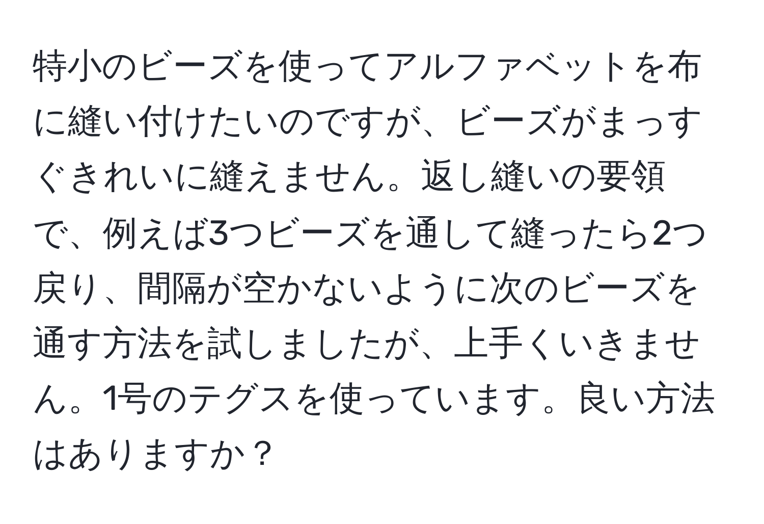 特小のビーズを使ってアルファベットを布に縫い付けたいのですが、ビーズがまっすぐきれいに縫えません。返し縫いの要領で、例えば3つビーズを通して縫ったら2つ戻り、間隔が空かないように次のビーズを通す方法を試しましたが、上手くいきません。1号のテグスを使っています。良い方法はありますか？