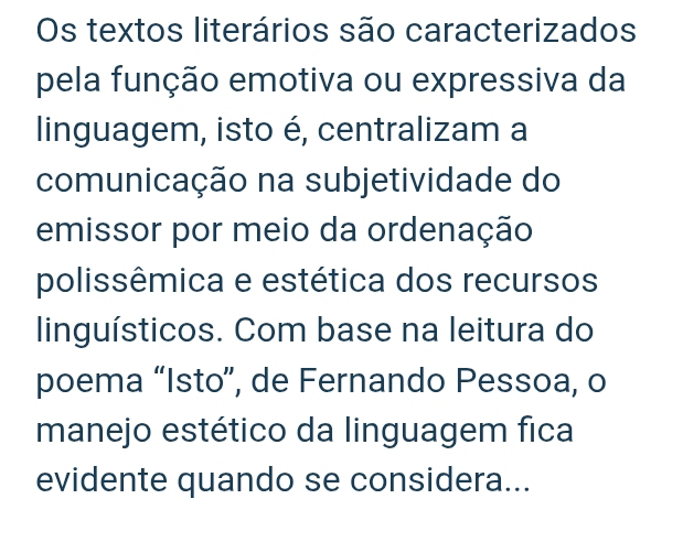 Os textos literários são caracterizados 
pela função emotiva ou expressiva da 
linguagem, isto é, centralizam a 
comunicação na subjetividade do 
emissor por meio da ordenação 
polissêmica e estética dos recursos 
linguísticos. Com base na leitura do 
poema “Isto”, de Fernando Pessoa, o 
manejo estético da linguagem fica 
evidente quando se considera...