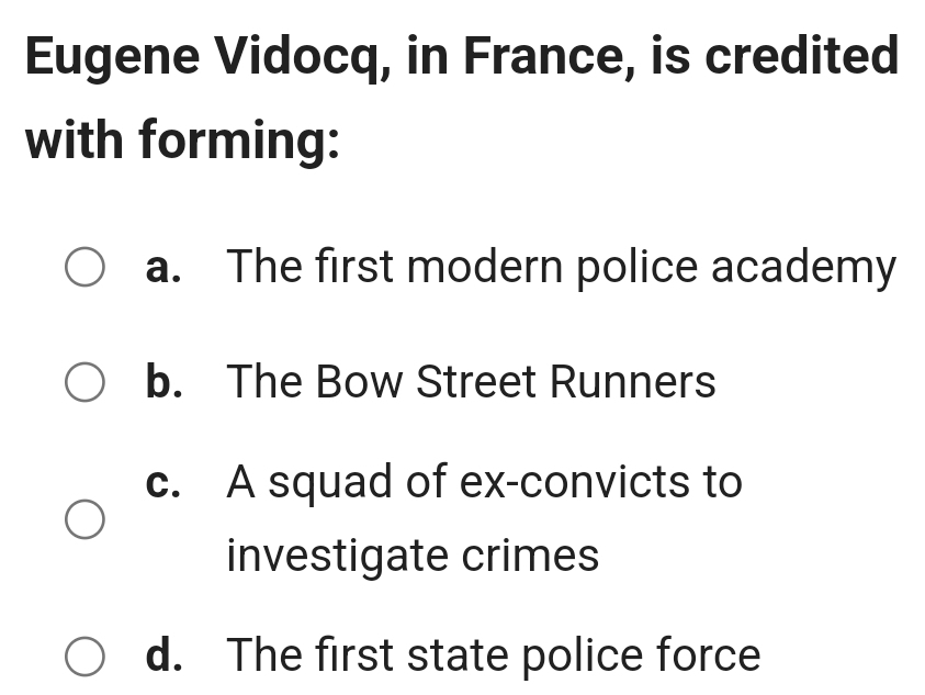 Eugene Vidocq, in France, is credited
with forming:
a. The first modern police academy
b. The Bow Street Runners
c. A squad of ex-convicts to
investigate crimes
d. The first state police force