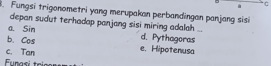 a C
3. Fungsi trigonometri yang merupakan perbandingan panjang sisi
depan sudut terhadap panjang sisi miring adalah ...
a. Sin d. Pythagoras
b. Cos e. Hipotenusa
c. Tan
Eunasi trigon