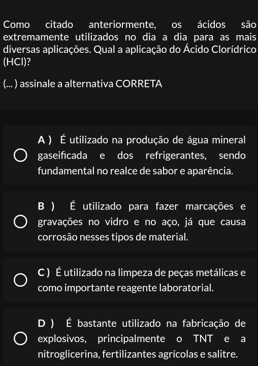 Como citado anteriormente, os ácidos são
extremamente utilizados no dia a dia para as mais
diversas aplicações. Qual a aplicação do Ácido Clorídrico
(HCl)?
(... ) assinale a alternativa CORRETA
A ) É utilizado na produção de água mineral
gaseifcada e dos refrigerantes, sendo
fundamental no realce de sabor e aparência.
B ) É utilizado para fazer marcações e
gravações no vidro e no aço, já que causa
corrosão nesses tipos de material.
C ) É utilizado na limpeza de peças metálicas e
como importante reagente laboratorial.
D ) É bastante utilizado na fabricação de
explosivos, principalmente o TNT e a
nitroglicerina, fertilizantes agrícolas e salitre.