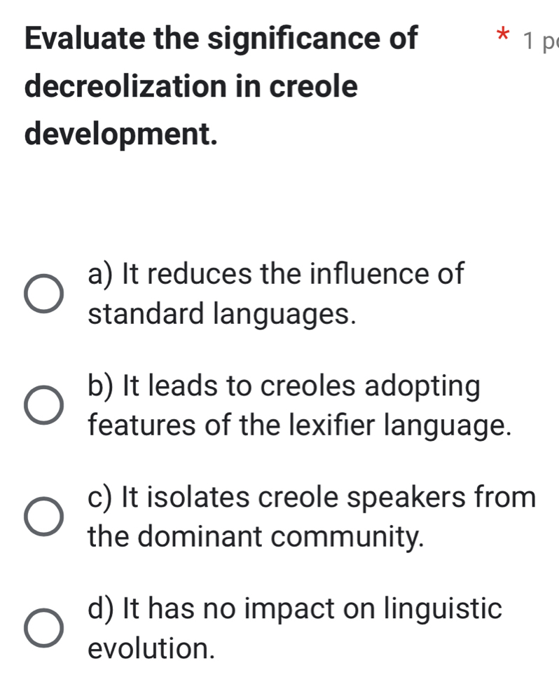 Evaluate the significance of * 1 p
decreolization in creole
development.
a) It reduces the influence of
standard languages.
b) It leads to creoles adopting
features of the lexifier language.
c) It isolates creole speakers from
the dominant community.
d) It has no impact on linguistic
evolution.