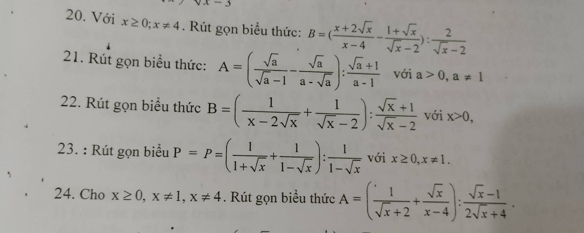 x-3
20. Với x≥ 0; x!= 4. Rút gọn biểu thức: B=( (x+2sqrt(x))/x-4 - (1+sqrt(x))/sqrt(x)-2 ): 2/sqrt(x)-2 
21. Rút gọn biểu thức: A=( sqrt(a)/sqrt(a)-1 - sqrt(a)/a-sqrt(a) ): (sqrt(a)+1)/a-1  với a>0, a!= 1
22. Rút gọn biểu thức B=( 1/x-2sqrt(x) + 1/sqrt(x)-2 ): (sqrt(x)+1)/sqrt(x)-2  với x>0, 
23. : Rút gọn biểu P=P=( 1/1+sqrt(x) + 1/1-sqrt(x) ): 1/1-sqrt(x)  với x≥ 0, x!= 1. 
24. Cho x≥ 0, x!= 1, x!= 4 Rút gọn biểu thức A=( 1/sqrt(x)+2 + sqrt(x)/x-4 ): (sqrt(x)-1)/2sqrt(x)+4 .