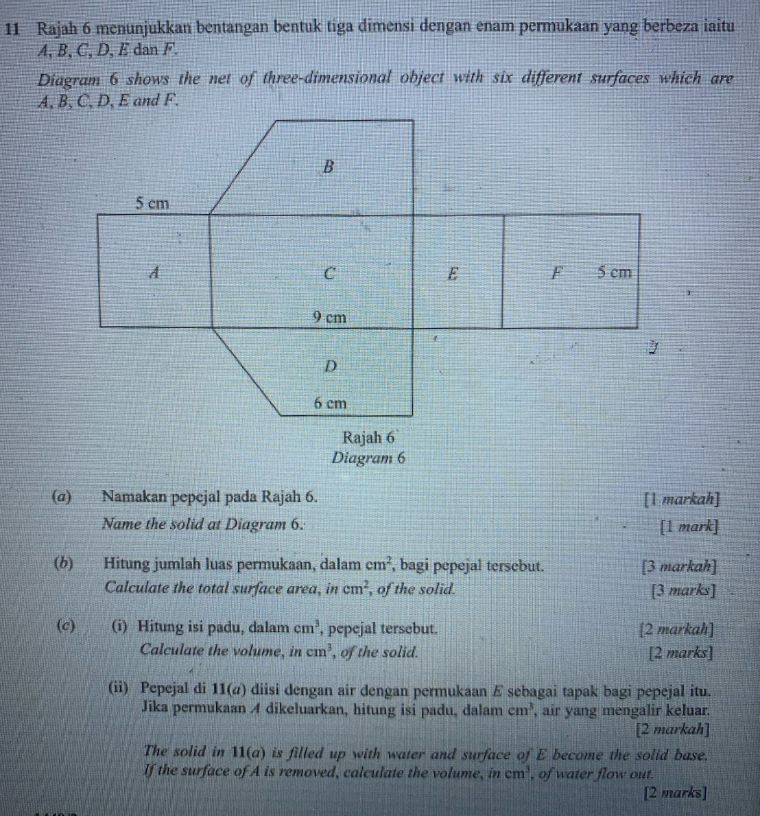 Rajah 6 menunjukkan bentangan bentuk tiga dimensi dengan enam permukaan yang berbeza iaitu
A, B, C, D, E dan F. 
Diagram 6 shows the net of three-dimensional object with six different surfaces which are 
(σ) Namakan pepejal pada Rajah 6. [1 markah] 
Name the solid at Diagram 6: [1 mark] 
(6) Hitung jumlah luas permukaan, dalam cm^2 , bagi pepejal tersebut. [3 markah] 
Calculate the total surface area, in cm^2 , of the solid. [3 marks] 
(c) (i) Hitung isi padu, dalam cm^3 , pepejal tersebut. [2 markah] 
Calculate the volume, in cm^3 , of the solid. [2 marks] 
(ii) Pepejal di 11(a) diisi dengan air dengan permukaan E sebagai tapak bagi pepejal itu. 
Jika permukaan A dikeluarkan, hitung isi padu, dalam cm^3 , air yang mengalir keluar. 
[2 markah] 
The solid in 11(a) is filled up with water and surface of E become the solid base. 
If the surface of A is removed, calculate the volume, incm^3 , of water flow out. 
[2 marks]