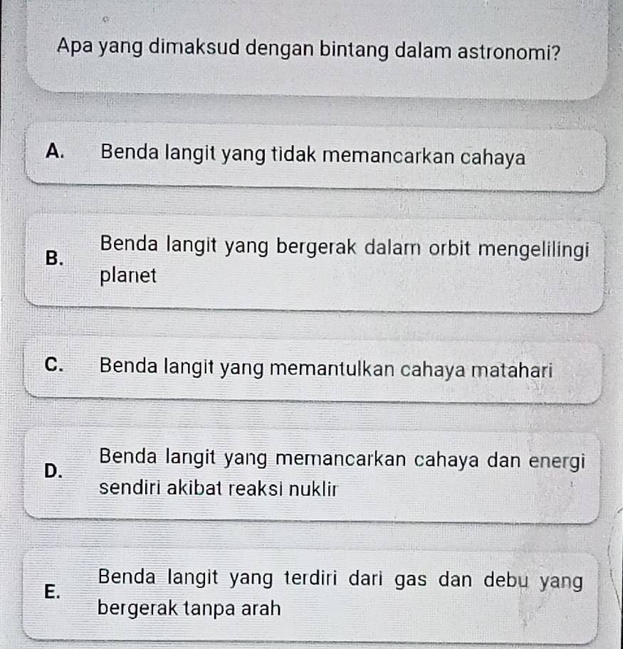 Apa yang dimaksud dengan bintang dalam astronomi?
A. Benda langit yang tidak memancarkan cahaya
B.
Benda langit yang bergerak dalam orbit mengelilingi
planet
C. Benda langit yang memantulkan cahaya matahari
D. Benda langit yang memancarkan cahaya dan energi
sendiri akibat reaksi nuklir
E.
Benda langit yang terdiri dari gas dan debu yang
bergerak tanpa arah