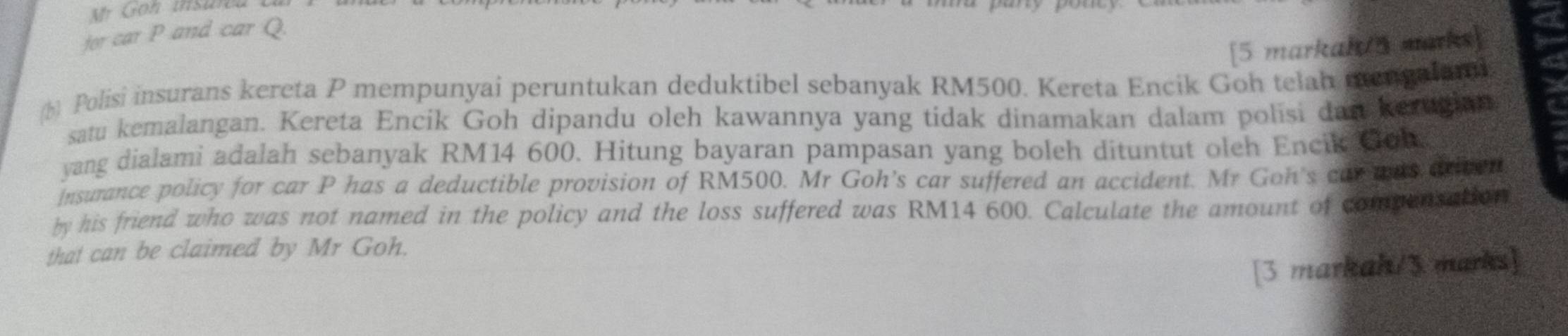 for car P and car Q. 
[5 markah/5 marks] 
b) Polisi insurans kereta P mempunyai peruntukan deduktibel sebanyak RM500. Kereta Encik Goh telah mengalani 
satu kemalangan. Kereta Encik Goh dipandu oleh kawannya yang tidak dinamakan dalam polisi dan kerugian 
yang dialami adalah sebanyak RM14 600. Hitung bayaran pampasan yang boleh dituntut oleh Encik Coh 
Insurance policy for car P has a deductible provision of RM500. Mr Goh’s car suffered an accident. Mr Goh's car ans driven 
by his friend who was not named in the policy and the loss suffered was RM14 600. Calculate the amount of compunsation 
that can be claimed by Mr Goh. 
[3 markah/3 marks]