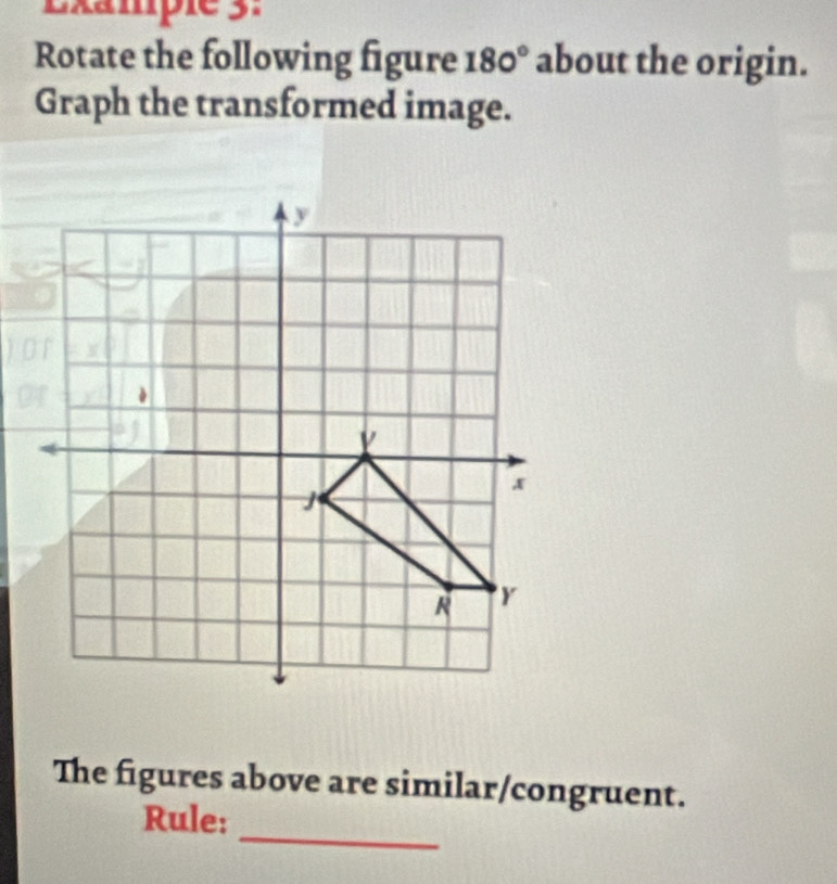 Lxampie 3. 
Rotate the following figure 180° about the origin. 
Graph the transformed image.
y
x
j
R Y
The figures above are similar/congruent. 
_ 
Rule: