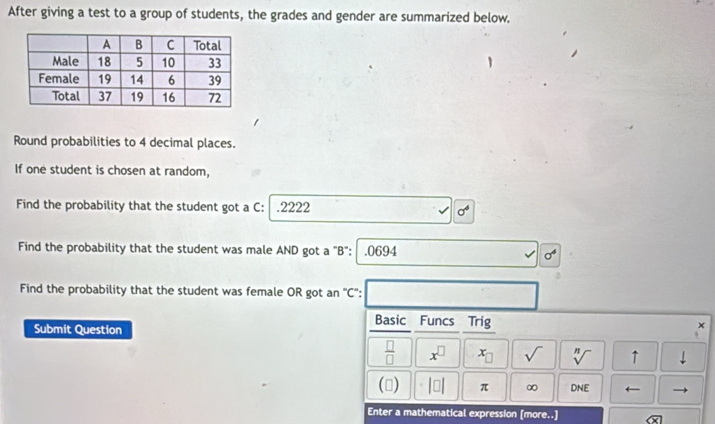 After giving a test to a group of students, the grades and gender are summarized below. 
Round probabilities to 4 decimal places. 
If one student is chosen at random, 
Find the probability that the student got a C: .2222 sigma^6
Find the probability that the student was male AND got a "B": | . 0694
sigma^4
Find the probability that the student was female OR got an 'C'': 
Submit Question 
Basic Funcs Trig 
×
 □ /□   x^(□) x_□  sqrt() sqrt[n]() ↑ 
() beginvmatrix □ endvmatrix π ∞ DNE ← - 
Enter a mathematical expression [more..]