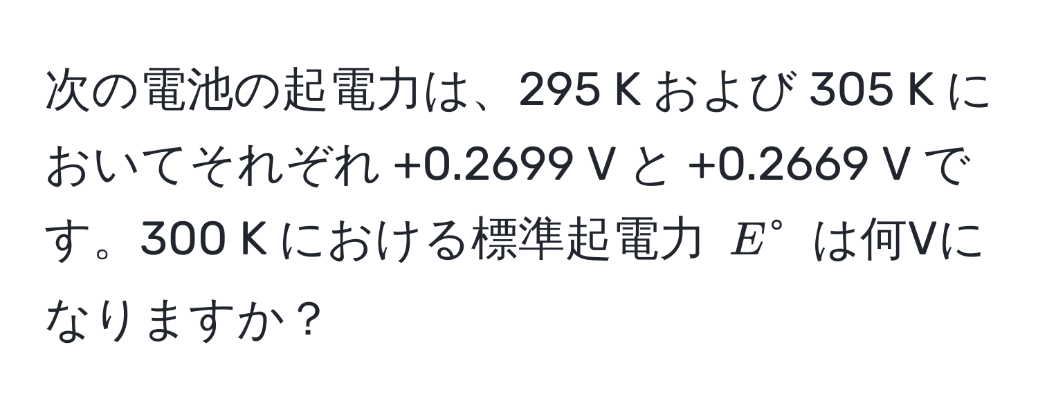 次の電池の起電力は、295 K および 305 K においてそれぞれ +0.2699 V と +0.2669 V です。300 K における標準起電力 $E°$ は何Vになりますか？