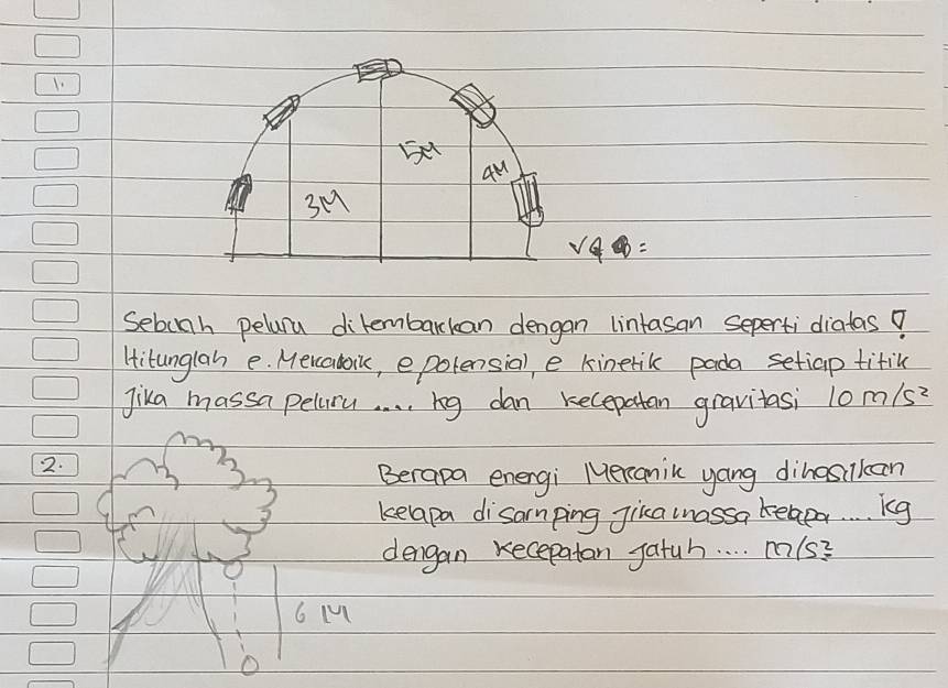 au 
30
V4q=
Sebinh pelaru ditembarkan dengan lintasan sepertidialas? 
Hitunglah e. Mercaboic, epotensial, e kinerik pada setiap titil 
Jika massa peluru. . . og dan kecepatan gravitasi 10m/s^2
2. 
3 
Berapa energi Meranik yang dihasilcan 
kelapa disamping Jika mossa keap.. . . kg
dengan Kecepaton gatuh. . . . mls?
6 M
O