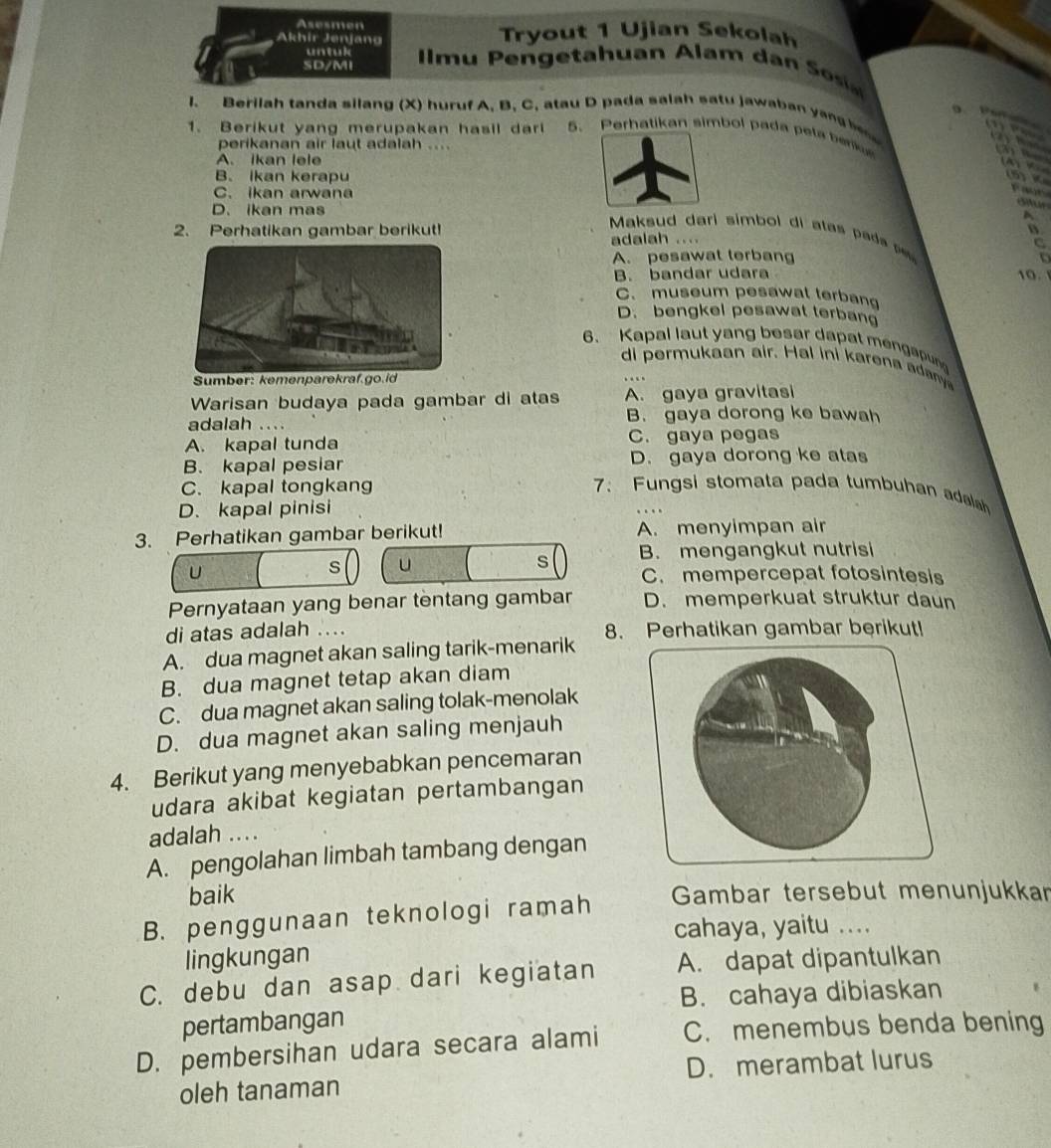 Asesmen
Akhir Jenjang Tryout 1 Ujian Sekolah
untul
SD/MI   m u       h uan Ala     a     
I. Berilah tanda silang (X) huruf A. B. C, atau D pada salah satu jawaban y    h   
e                    
1. Berikut yang merupakan hasil darl 5. Perhatikan simbol pada peta bek
perikanan air laut adalah ....
=  4
A. ikan lele
B. Ikan kerapu
(5) K
C. ikan arwana

D. ikan mas
ditur
A
2. Perhatikan gambar berikut!
Maksu d dari simbo i  a ta    a    
adalah ....
C
A. pesawat terbang
B. bandar udara 10.
C. museum pesawat terbang
D. bengkel pesawat terban
6. Kapal laut yang besar dapat mengapun
di ermu aan air. Hal in i ar   a a 
Sumber: kemenparekraf.go.id
Warisan budaya pada gambar di atas A. gaya gravitasi
adalah .... B. gaya dorong ke bawah
A. kapal tunda C. gaya pegas
B. kapal pesiar D. gaya dorong ke atas
C. kapal tongkang 7: Fungsi stomata pada tumbuhan adala
D. kapal pinisi
3. Perhatikan gambar berikut! A. menyimpan air
s U
s B. mengangkut nutrisi
U C. mempercepat fotosintesis
Pernyataan yang benar tentang gambar D. memperkuat struktur daun
di atas adalah ....
A. dua magnet akan saling tarik-menarik 8. Perhatikan gambar berikut!
B. dua magnet tetap akan diam
C. dua magnet akan saling tolak-menolak
D. dua magnet akan saling menjauh
4. Berikut yang menyebabkan pencemaran
udara akibat kegiatan pertambangan
adalah ....
A. pengolahan limbah tambang dengan
baik
B. penggunaan teknologi ramah  Gambar tersebut menunjukkar
cahaya, yaitu ....
lingkungan
C. debu dan asap dari kegiatan A. dapat dipantulkan
B. cahaya dibiaskan
pertambangan
D. pembersihan udara secara alami C. menembus benda bening
oleh tanaman D. merambat lurus