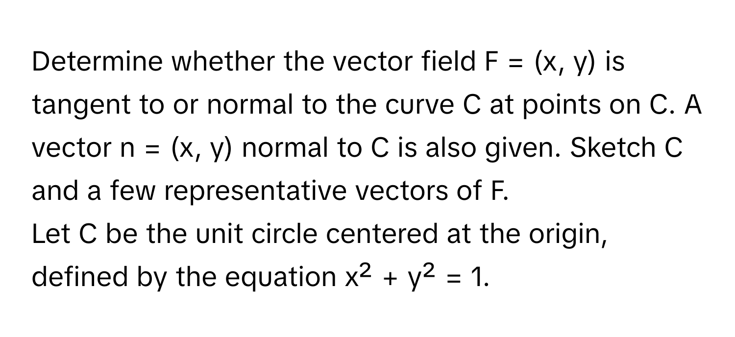 Determine whether the vector field F = (x, y) is tangent to or normal to the curve C at points on C. A vector n = (x, y) normal to C is also given. Sketch C and a few representative vectors of F. 

Let C be the unit circle centered at the origin, defined by the equation x² + y² = 1.