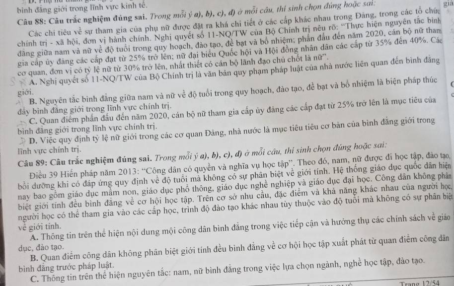 bình đăng giới trong lĩnh vực kinh tế.
Câu 88: Câu trắc nghiệm đúng sai. Trong mỗi ý a), b), c), đ) ở mỗi câu, thí sinh chọn đứng hoặc sai: già
Các chi tiêu về sự tham gia của phụ nữ được đặt ra khá chi tiết ở các cấp khác nhau trong Đảng, trong các tổ chức
chính trị - xã hội, đơn vị hành chính. Nghị quyết số 11-NQ/TW của Bộ Chính trị nêu rõ: “Thực hiện nguyên tắc bình
đăng giữa nam và nữ về độ tuổi trong quy hoạch, đào tạo, đề bạt và bổ nhiệm; phẩn đấu đến năm 2020, cán bộ nữ tham
gia cấp ủy đảng các cấp đạt từ 25% trở lên; nữ đại biểu Quốc hội và Hội đồng nhân dân các cấp từ 35% đến 40%. Các
cơ quan, đơn vị có tỷ lệ nữ từ 30% trở lên, nhất thiết có cán bộ lãnh đạo chủ chốt là nữ''.
A. Nghị quyết số 11-NQ/TW của Bộ Chính trị là văn bản quy phạm pháp luật của nhà nước liên quan đến bình đẳng
giới. B. Nguyên tắc bình đẳng giữa nam và nữ về độ tuổi trong quy hoạch, đào tạo, đề bạt và bổ nhiệm là biện pháp thúc (
đây bình đăng giới trong lĩnh vực chính trị.
C. Quan điểm phần đấu đến năm 2020, cán bộ nữ tham gia cấp ủy đảng các cấp đạt từ 25% trở lên là mục tiêu của
bình đăng giới trong lĩnh vực chính trị.
D. Việc quy định tỳ lệ nữ giới trong các cơ quan Đảng, nhà nước là mục tiêu tiêu cơ bản của bình đẳng giới trong
lĩnh vực chính trị.
Câu 89: Câu trắc nghiệm đúng sai. Trong mỗi ý a), b), c), d) ở mỗi cầu, thi sinh chọn đứng hoặc sai:
Điều 39 Hiến pháp năm 2013: “Công dân có quyền và nghĩa vụ học tập”. Theo đó, nam, nữ được đi học tập, đào tạo,
bồi dưỡng khi có đáp ứng quy định về độ tuổi mà không có sự phân biệt về giới tính. Hệ thống giáo dục quốc dân hiện
nay bao gồm giáo dục mầm non, giáo dục phổ thông, giáo dục nghề nghiệp và giáo dục đại học. Công dân không phân
biệt giới tính đều bình đăng về cơ hội học tập. Trên cơ sở nhu cầu, đặc điểm và khả năng khác nhau của người học,
người học có thể tham gia vào các cấp học, trình độ đào tạo khác nhau tùy thuộc vào độ tuổi mà không có sự phân biện
về giới tính.
A. Thông tin trên thể hiện nội dung mội công dân bình đẳng trong việc tiếp cận và hưởng thụ các chính sách về giáo
dục, đào tạo.
B. Quan điểm công dân không phân biệt giới tính đều bình đẳng về cơ hội học tập xuất phát từ quan điểm công dân
bình đẳng trước pháp luật.
C. Thông tin trên thể hiện nguyên tắc: nam, nữ bình đăng trong việc lựa chọn ngành, nghề học tập, đào tạo.
Trang 12/54