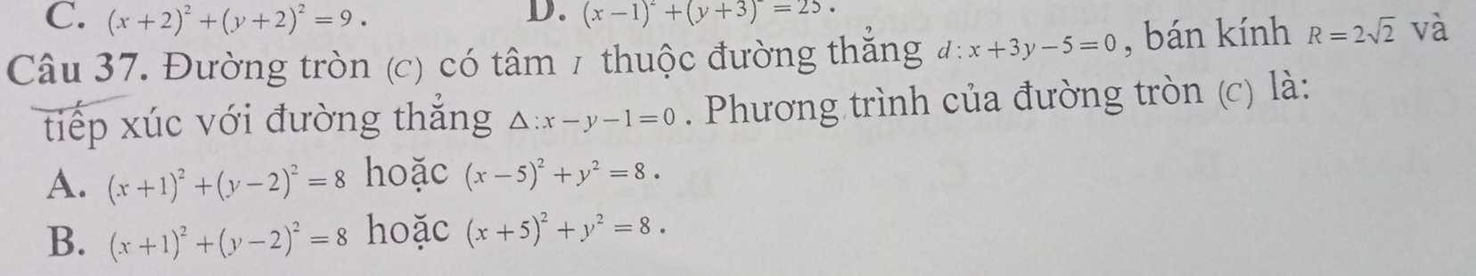 C. (x+2)^2+(y+2)^2=9. (x-1)^2+(y+3)=25. 
D.
Câu 37. Đường tròn (c) có tâm / thuộc đường thăng d:x+3y-5=0 , bán kính R=2sqrt(2) và
tiếp xúc với đường thắng △ :x-y-1=0. Phương trình của đường tròn (c) là:
A. (x+1)^2+(y-2)^2=8 hoặc (x-5)^2+y^2=8.
B. (x+1)^2+(y-2)^2=8 hoặc (x+5)^2+y^2=8.