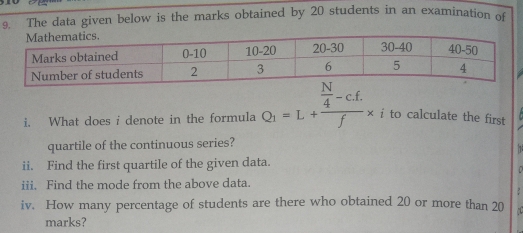 The data given below is the marks obtained by 20 students in an examination of 
i. What does i denote in the formula Q_1=L+frac  N/4 -c.f.f* i to calculate the first 
quartile of the continuous series? 
ii. Find the first quartile of the given data. 
iii. Find the mode from the above data. 
iv. How many percentage of students are there who obtained 20 or more than 20
marks?