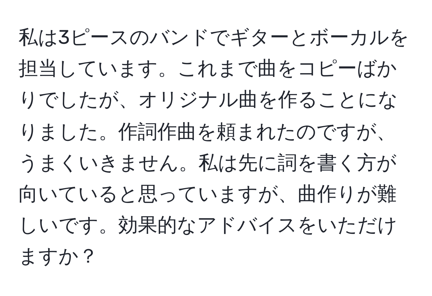 私は3ピースのバンドでギターとボーカルを担当しています。これまで曲をコピーばかりでしたが、オリジナル曲を作ることになりました。作詞作曲を頼まれたのですが、うまくいきません。私は先に詞を書く方が向いていると思っていますが、曲作りが難しいです。効果的なアドバイスをいただけますか？