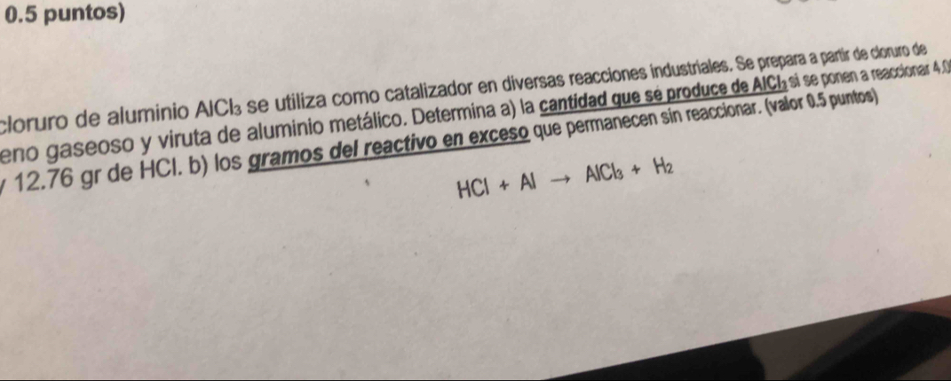 0.5 puntos) 
cloruro de aluminio AICB se utiliza como catalizador en diversas reacciones industriales. Se prepara a partir de cloruro de 
eno gaseoso y viruta de aluminio metálico. Determina a) la cantidad que sé produce de AICIsi se ponen a reaccionar 4,0
12.76 gr de HCI. b) los gramos del reactivo en exceso que permanecen sin reaccionar. (valor 0.5 puntos)
HCl+Alto AlCl_3+H_2