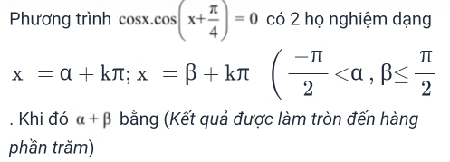 Phương trình cos x.cos (x+ π /4 )=0 có 2 họ nghiệm dạng
x=alpha +kπ; x=beta +kπ ( (-π )/2  . Khi đó alpha +beta bằng (Kết quả được làm tròn đến hàng 
phần trăm)