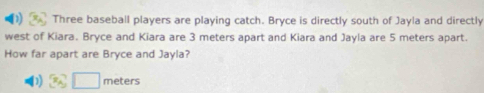 Three baseball players are playing catch. Bryce is directly south of Jayla and directly 
west of Kiara. Bryce and Kiara are 3 meters apart and Kiara and Jayla are 5 meters apart. 
How far apart are Bryce and Jayla?
□ meters