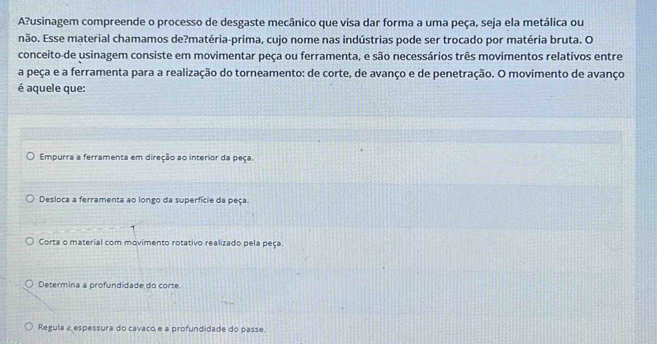 A?usinagem compreende o processo de desgaste mecânico que visa dar forma a uma peça, seja ela metálica ou
não. Esse material chamamos de?matéria-prima, cujo nome nas indústrias pode ser trocado por matéria bruta. O
conceito-de usinagem consiste em movimentar peça ou ferramenta, e são necessários três movimentos relativos entre
a peça e a ferramenta para a realização do torneamento: de corte, de avanço e de penetração. O movimento de avanço
é aquele que:
Empurra a ferramenta em direção ao interior da peça.
Desloca a ferramenta ao longo da superfície da peça.
Corta o material com movimento rotativo realizado pela peça.
Determina a profundidade do corte.
Regula a espessura do cavaco e a profundidade do passe.