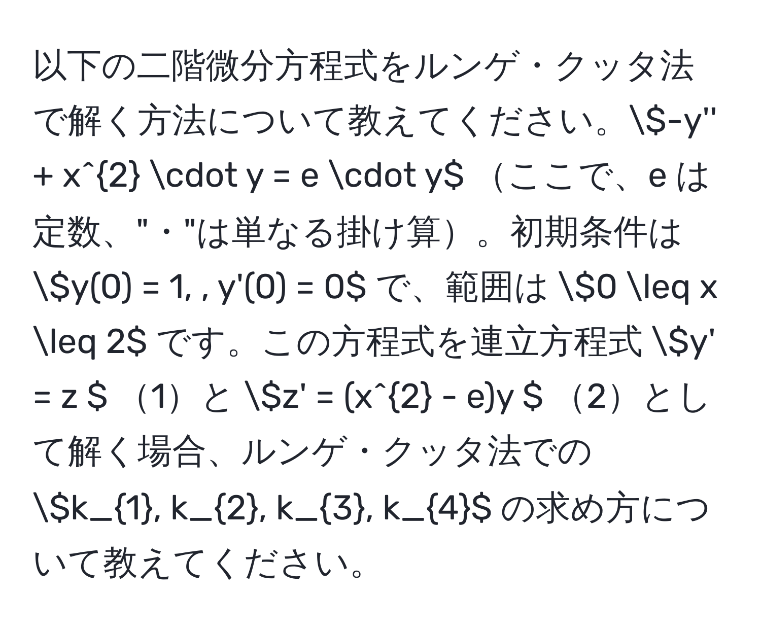 以下の二階微分方程式をルンゲ・クッタ法で解く方法について教えてください。(-y'' + x^(2 · y = e · y) ここで、e は定数、"・"は単なる掛け算。初期条件は (y(0) = 1, , y'(0) = 0) で、範囲は (0 ≤ x ≤ 2) です。この方程式を連立方程式 (y' = z ) 1と (z' = (x^2 - e)y ) 2として解く場合、ルンゲ・クッタ法での (k_1), k_2, k_3, k_4) の求め方について教えてください。