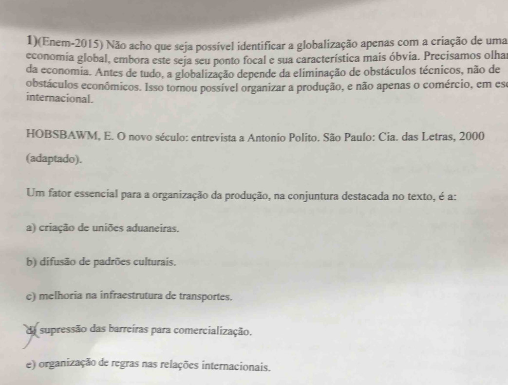 1)(Enem-2015) Não acho que seja possível identificar a globalização apenas com a criação de uma
economia global, embora este seja seu ponto focal e sua característica mais óbvia. Precisamos olha
da economia. Antes de tudo, a globalização depende da eliminação de obstáculos técnicos, não de
obstáculos econômicos. Isso tornou possível organizar a produção, e não apenas o comércio, em es
internacional.
HOBSBAWM, E. O novo século: entrevista a Antonio Polito. São Paulo: Cia. das Letras, 2000
(adaptado).
Um fator essencial para a organização da produção, na conjuntura destacada no texto, é a:
a) criação de uniões aduaneiras.
b) difusão de padrões culturais.
c) melhoria na infraestrutura de transportes.
da supressão das barreíras para comercialização.
e) organização de regras nas relações internacionais.