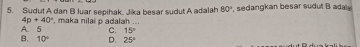 Sudut A dan B luar sepihak. Jika besar sudut A adalah 80° , sedangkan besar sudut B adala
4p+40° , maka nilai p adalah ...
A. 5
C. 15°
B. 10° D. 25°