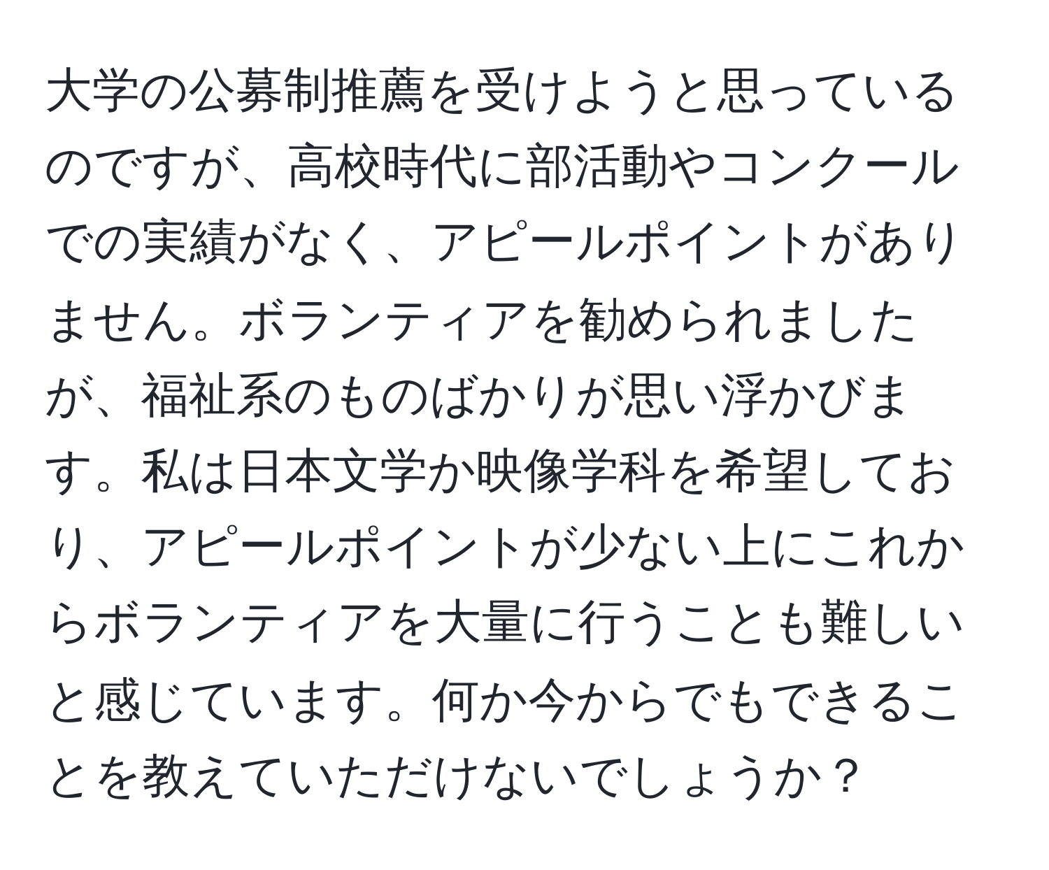 大学の公募制推薦を受けようと思っているのですが、高校時代に部活動やコンクールでの実績がなく、アピールポイントがありません。ボランティアを勧められましたが、福祉系のものばかりが思い浮かびます。私は日本文学か映像学科を希望しており、アピールポイントが少ない上にこれからボランティアを大量に行うことも難しいと感じています。何か今からでもできることを教えていただけないでしょうか？