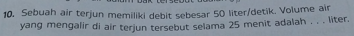 Sebuah air terjun memiliki debit sebesar 50 liter /detik. Volume ain 
yang mengalir di air terjun tersebut selama 25 menit adalah . . . liter.