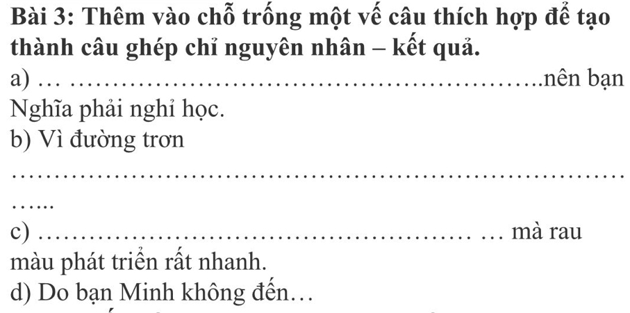 Thêm vào chỗ trống một vế câu thích hợp để tạo 
thành câu ghép chỉ nguyên nhân - kết quả. 
a) bên bạn 
Nghĩa phải nghỉ học. 
b) Vì đường trơn 
c) _mà rau 
màu phát triển rất nhanh. 
d) Do bạn Minh không đến...