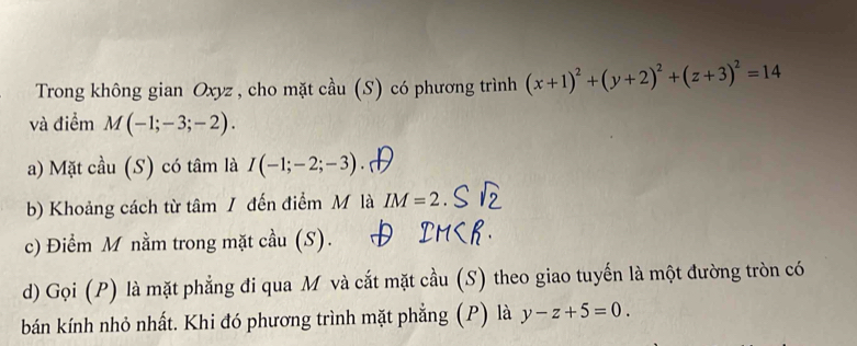 Trong không gian Oxyz , cho mặt cầu (S) có phương trình (x+1)^2+(y+2)^2+(z+3)^2=14
và điểm M(-1;-3;-2). 
a) Mặt cầu (S) có tâm là I(-1;-2;-3)
b) Khoảng cách từ tâm / đến điểm M là IM=2. 
c) Điểm M nằm trong mặt cầu (S). 
d) Gọi (P) là mặt phẳng đi qua M và cắt mặt cầu (S) theo giao tuyến là một đường tròn có 
bán kính nhỏ nhất. Khi đó phương trình mặt phẳng (P) là y-z+5=0.