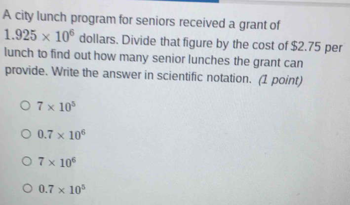 A city lunch program for seniors received a grant of
1.925* 10^6 dollars. Divide that figure by the cost of $2.75 per
lunch to find out how many senior lunches the grant can
provide. Write the answer in scientific notation. (1 point)
7* 10^5
0.7* 10^6
7* 10^6
0.7* 10^5