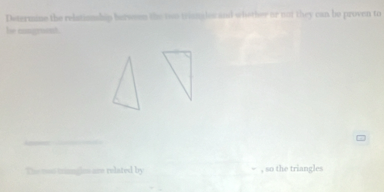 Determine the relationship berween the two triangles and whether or not they can be proven to 
he congruent. 
des are related by , so the triangles