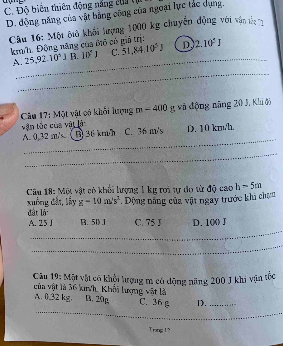 C. Độ biến thiên động năng của vật
D. động năng của vật bằng công của ngoại lực tác dụng.
Câu 16: Một ôtô khối lượng 1000 kg chuyển động với vận tốc 72
_ 
km/h. Động năng của ôtô có giá trị:
A. 25,92.10^5J B. 10^5J C. 51,84.10^5J D 2.10^5J
_
Câu 17: Một vật có khối lượng m=400g g và động năng 20 J. Khi đó
vận tốc của vật là:
_
A. 0,32 m/s. B) 36 km/h C. 36 m/s D. 10 km/h.
_
Câu 18: Một vật có khối lượng 1 kg rơi tự do từ độ cao h=5m
xuống đất, lấy g=10m/s^2. Động năng của vật ngay trước khi chạm
đất là:
A. 25 J B. 50 J C. 75 J D. 100 J
_
_
Câu 19: Một vật có khối lượng m có động năng 200 J khi vận tốc
của vật là 36 km/h. Khối lượng vật là
A. 0,32 kg. B. 20g C. 36 g D._
_
_
Trang 12