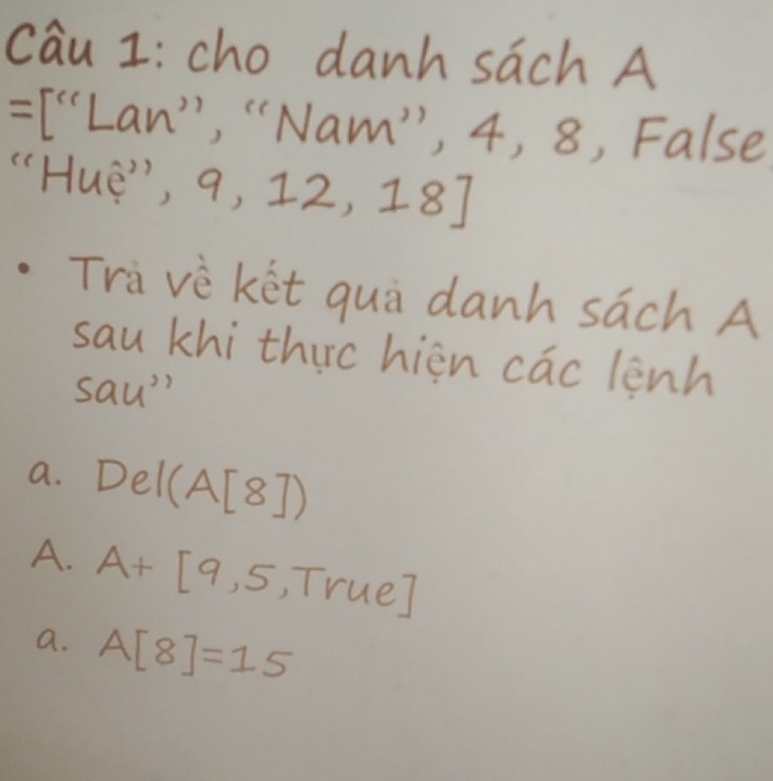 cau I: cho danh sach A
=[''Lan'' , "Nam", 4, , 8, False
"Hue", 9,12,18]
Travè ket quà danh sach A
sau khi thirc hièn cac lenh
sau''
a. Del(A[8])
A. A+[9,5,True]
a. A[8]=15