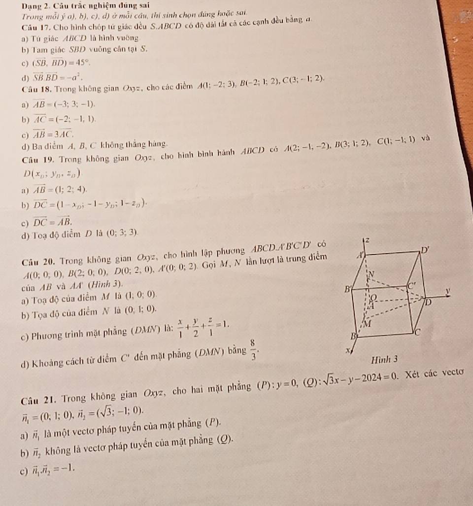 Dạng 2. Cầu trắc nghiệm đúng sai
Trong mỗi ý a), b), c), d) ở mỗi cầu, thí sinh chọn đúng hoặc sai.
Câu 17. Cho hình chóp tử giác đếu S.ABCD có độ dài tất cả các cạnh đều bằng a
a) Tú giác ABCD là hình vuỡng
b) Tam giác SBD vuông cân tại S.
c) (vector SB,vector BD)=45°.
d) vector SB· vector BD=-a^2.
Câu 18, Trong không gian Oxyz, cho các điểm A(1;-2;3),B(-2;1;2),C(3;-1;2).
a) vector AB=(-3;3;-1).
b) overline AC=(-2;-1,1).
c) vector AB=3overline AC.
d) Ba diểm A, B, C không thẳng hàng. và
Câu 19. Trong không gian Ox2, cho hình bình hành ABCD có A(2;-1,-2),B(3;1;2),C(1;-1;1)
D(x_D,y_D,z_D)
a) vector AB=(1;2;4).
b) overline DC=(1-x_D;-1-y_D;1-z_D).
c) vector DC=vector AB.
d) Toạ độ điểm D là (0;3;3)
Câu 20, Trong không gian Oxyz, cho hình lập phương ABCD.A'B'C'D' có
A(0;0;0),B(2;0;0),D(0;2,0),A'(0;0;2) Gọi M, N lần lượt là trung diểm
của AB và AA (Hình 3) 
a) Toạ độ của điểm M là (1;0;0).
b) Tọa độ của điểm N là (0,1;0).
c) Phương trình mặt phẳng (DMN) là:  x/1 + y/2 + z/1 =1.
d) Khoảng cách từ điểm C' dến mặt phẳng (DMN) bằng  8/3 .
Câu 21. Trong không gian Oxyz, cho hai mặt phẳng (P):  3/4  y=0, Q): sqrt(3)x-y-2024=0 Xét các vecto
vector n_1=(0;1;0),vector n_2=(sqrt(3);-1;0).
a) vector n_1 là một vectơ pháp tuyến của mặt phẳng (P).
b) vector n_2 không là vectơ pháp tuyển của mặt phẳng (Q).
c) vector n_1.vector n_2=-1.