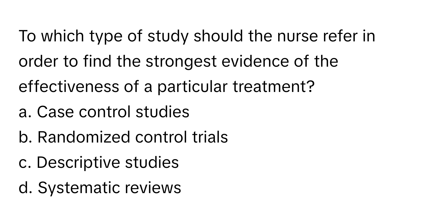 To which type of study should the nurse refer in order to find the strongest evidence of the effectiveness of a particular treatment? 

a. Case control studies 
b. Randomized control trials 
c. Descriptive studies 
d. Systematic reviews