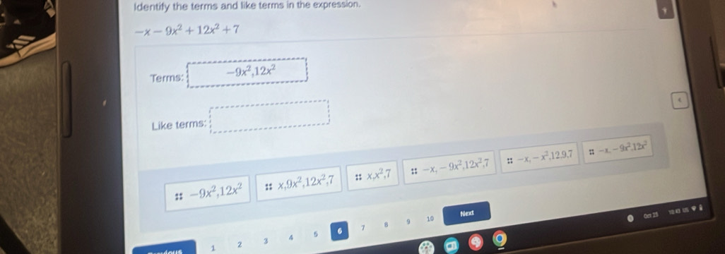 Identify the terms and like terms in the expression.
-x-9x^2+12x^2+7
Terms: -9x^2, 12x^2
Like terms: □ 

:: -9x^2, 12x^(2° x, 9x^2), 12x^2, 7;; x, x^2 7 ::-x, -9x^2, 12x^2.7 ::-x, -x^2,12,9,7 π -x.-9x^2.12x^2
8 9 10 Next
Oer 25 104 15 Yê
1 2 3 4 5 6 7