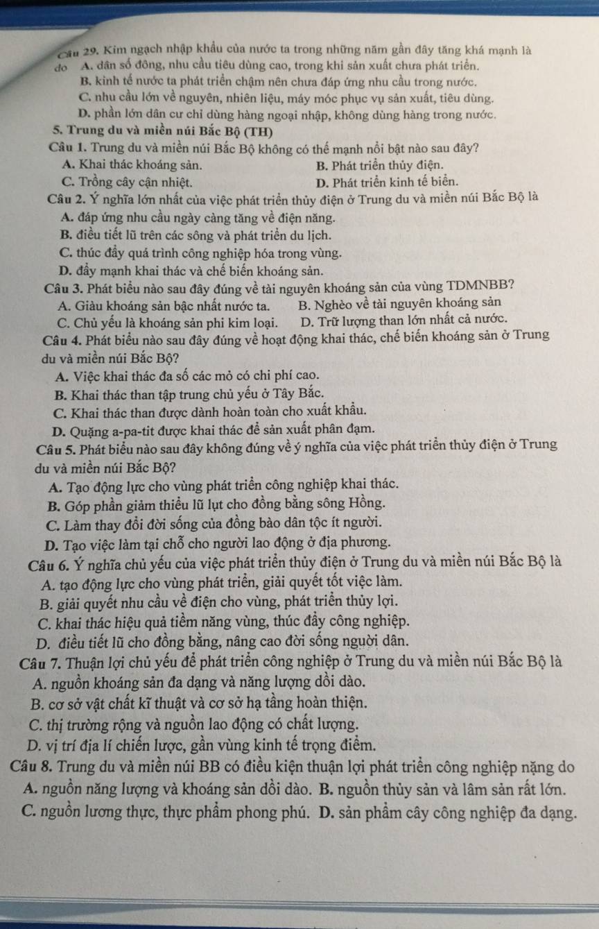 Cầu 29. Kim ngạch nhập khẩu của nước ta trong những năm gần đây tăng khá mạnh là
do A. dân số đông, nhu cầu tiêu dùng cao, trong khi sản xuất chưa phát triển.
B. kinh tế nước ta phát triển chậm nên chưa đáp ứng nhu cầu trong nước.
C. nhu cầu lớn về nguyên, nhiên liệu, máy móc phục vụ sản xuất, tiêu dùng.
D. phần lớn dân cư chỉ dùng hàng ngoại nhập, không dùng hàng trong nước.
5. Trung du và miền núi Bắc Bộ (TH)
Câu 1. Trung du và miền núi Bắc Bộ không có thế mạnh nổi bật nào sau đây?
A. Khai thác khoáng sản. B. Phát triển thủy điện.
C. Trồng cây cận nhiệt. D. Phát triển kinh tế biển.
Câu 2. Ý nghĩa lớn nhất của việc phát triển thủy điện ở Trung du và miền núi Bắc Bộ là
A. đáp ứng nhu cầu ngày càng tăng về điện năng.
B. điều tiết lũ trên các sông và phát triển du lịch.
C. thúc đầy quá trình công nghiệp hóa trong vùng.
D. đầy mạnh khai thác và chế biến khoáng sản.
Câu 3. Phát biểu nào sau đây đúng về tài nguyên khoáng sản của vùng TDMNBB?
A. Giàu khoáng sản bậc nhất nước ta. B. Nghèo về tài nguyên khoáng sản
C. Chủ yếu là khoáng sản phi kim loại. D. Trữ lượng than lớn nhất cả nước.
Câu 4. Phát biểu nào sau đây đúng về hoạt động khai thác, chế biến khoáng sản ở Trung
du và miền núi Bắc Bộ?
A. Việc khai thác đa số các mỏ có chi phí cao.
B. Khai thác than tập trung chủ yếu ở Tây Bắc.
C. Khai thác than được dành hoàn toàn cho xuất khẩu.
D. Quặng a-pa-tit được khai thác để sản xuất phân đạm.
Câu 5. Phát biểu nào sau đây không đúng về ý nghĩa của việc phát triển thủy điện ở Trung
du và miền núi Bắc Bộ?
A. Tạo động lực cho vùng phát triển công nghiệp khai thác.
B. Góp phần giảm thiều lũ lụt cho đồng bằng sông Hồng.
C. Làm thay đổi đời sống của đồng bào dân tộc ít người.
D. Tạo việc làm tại chỗ cho người lao động ở địa phương.
Câu 6. Ý nghĩa chủ yếu của việc phát triển thủy điện ở Trung du và miền núi Bắc Bộ là
A. tạo động lực cho vùng phát triển, giải quyết tốt việc làm.
B. giải quyết nhu cầu về điện cho vùng, phát triển thủy lợi.
C. khai thác hiệu quả tiềm năng vùng, thúc đầy công nghiệp.
D. điều tiết lũ cho đồng bằng, nâng cao đời sống nguời dân.
Câu 7. Thuận lợi chủ yếu để phát triển công nghiệp ở Trung du và miền núi Bắc Bộ là
A. nguồn khoáng sản đa dạng và năng lượng dồi dào.
B. cơ sở vật chất kĩ thuật và cơ sở hạ tầng hoàn thiện.
C. thị trường rộng và nguồn lao động có chất lượng.
D. vị trí địa lí chiến lược, gần vùng kinh tế trọng điểm.
Câu 8. Trung du và miền núi BB có điều kiện thuận lợi phát triển công nghiệp nặng do
A. nguồn năng lượng và khoáng sản dồi dào. B. nguồn thủy sản và lâm sản rất lớn.
C. nguồn lương thực, thực phẩm phong phú. D. sản phẩm cây công nghiệp đa dạng.