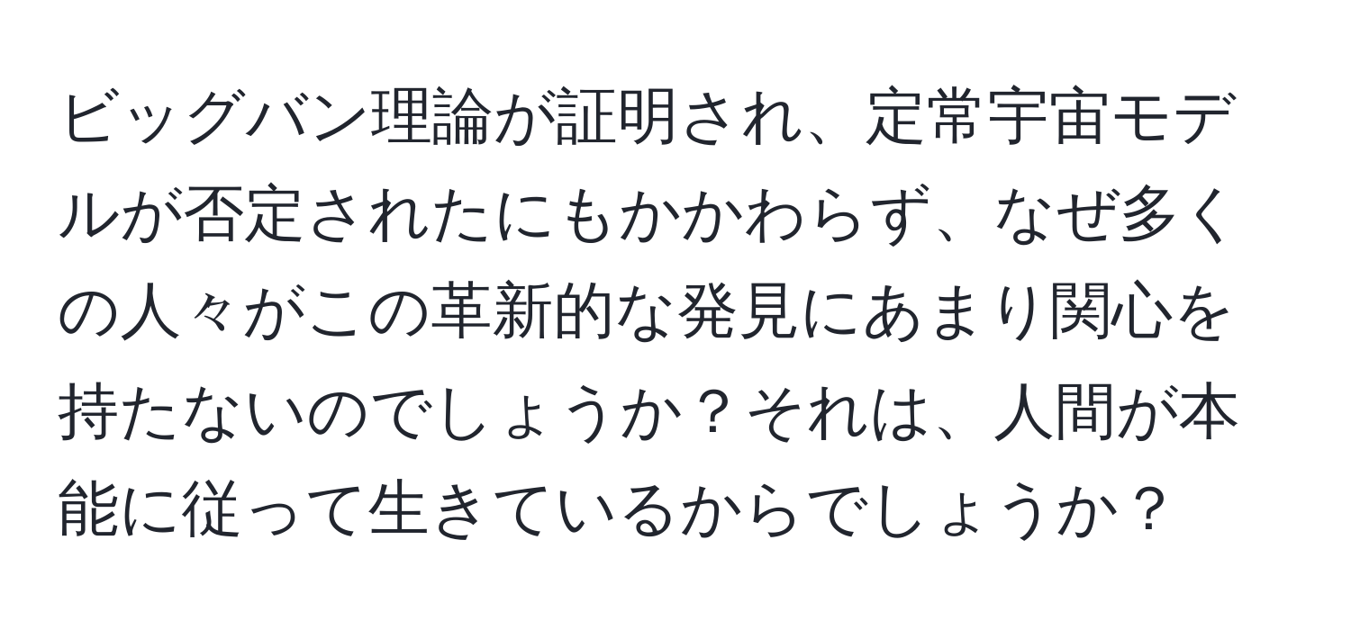 ビッグバン理論が証明され、定常宇宙モデルが否定されたにもかかわらず、なぜ多くの人々がこの革新的な発見にあまり関心を持たないのでしょうか？それは、人間が本能に従って生きているからでしょうか？