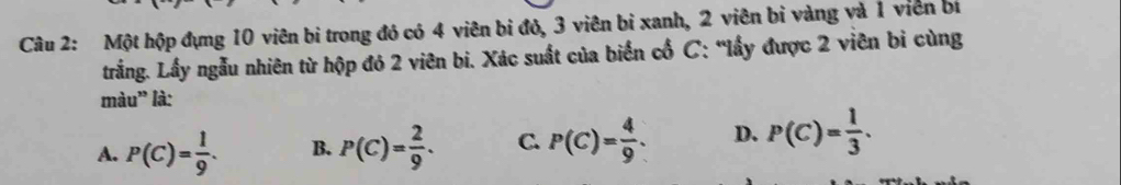 Một hộp đựng 10 viên bi trong đó có 4 viên bi đỏ, 3 viên bi xanh, 2 viên bi vàng và 1 viên bí
trắng. Lấy ngẫu nhiên từ hộp đó 2 viên bi. Xác suất của biển cổ C: “lấy được 2 viên bi cùng
màu' là:
A. P(C)= 1/9 . B. P(C)= 2/9 . C. P(C)= 4/9 . D. P(C)= 1/3 .